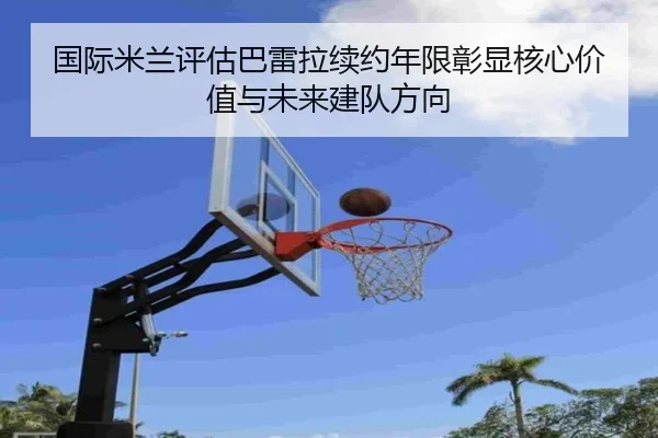 国际米兰评估巴雷拉续约年限彰显核心价值与未来建队方向