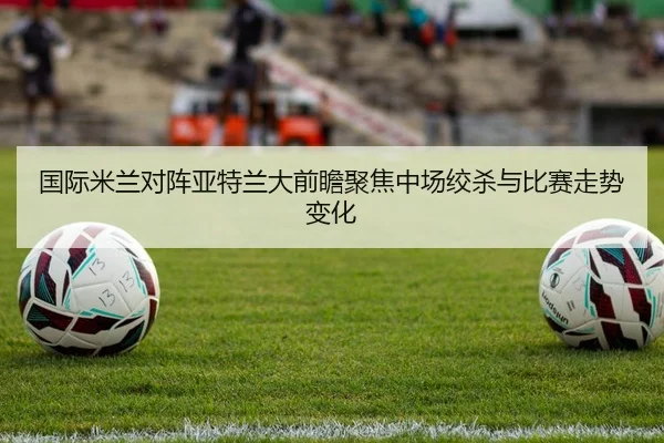 国际米兰对阵亚特兰大前瞻聚焦中场绞杀与比赛走势变化