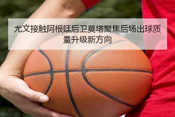 尤文接触阿根廷后卫莫塔聚焦后场出球质量升级新方向