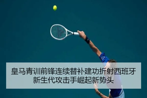 皇马青训前锋连续替补建功折射西班牙新生代攻击手崛起新势头