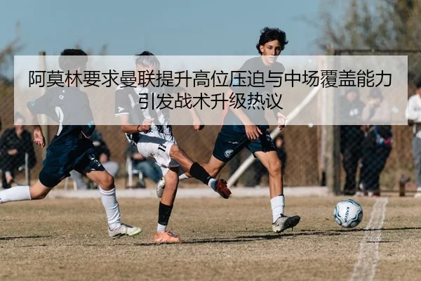 阿莫林要求曼联提升高位压迫与中场覆盖能力引发战术升级热议